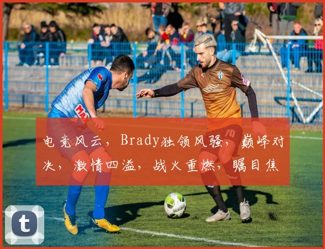 电竞风云，Brady独领风骚，巅峰对决，激情四溢，战火重燃，瞩目焦点