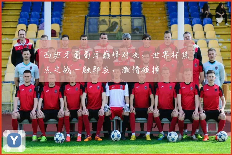 西班牙葡萄牙巅峰对决，世界杯焦点之战一触即发，激情碰撞