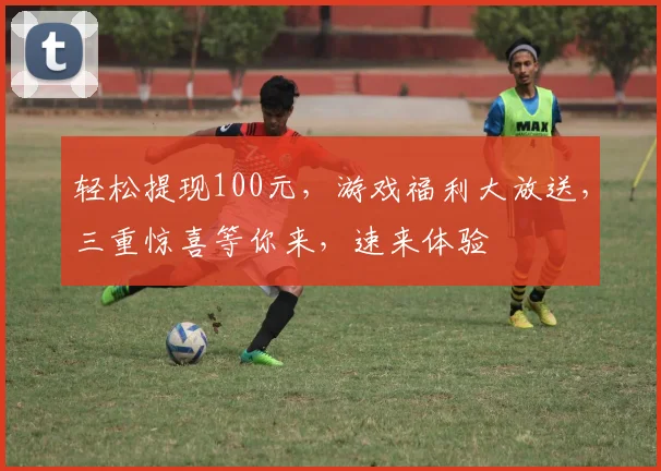 轻松提现100元，游戏福利大放送，三重惊喜等你来，速来体验