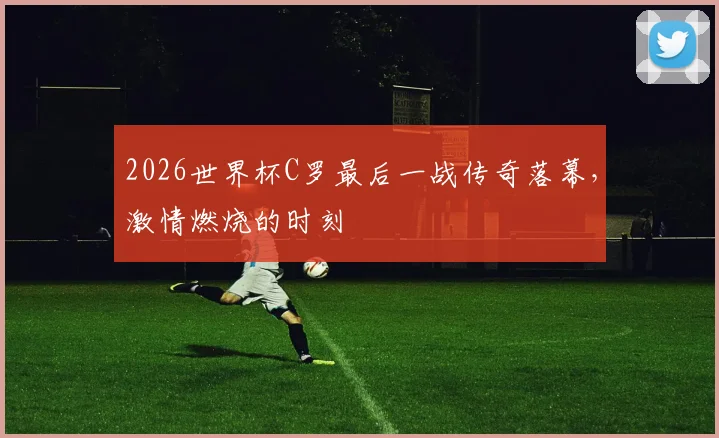 2026世界杯C罗最后一战传奇落幕，激情燃烧的时刻