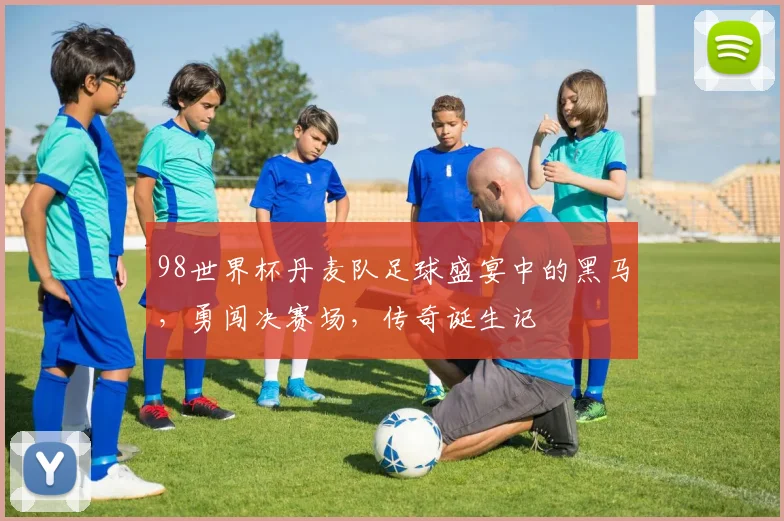 98世界杯丹麦队足球盛宴中的黑马，勇闯决赛场，传奇诞生记