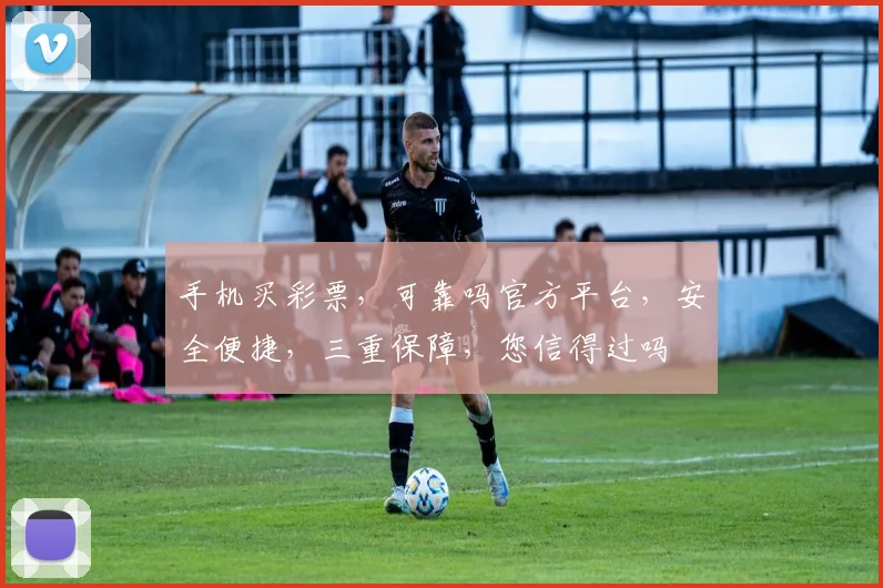 手机买彩票，可靠吗官方平台，安全便捷，三重保障，您信得过吗